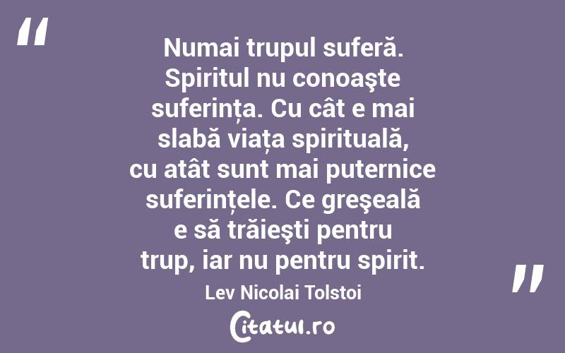 Numai trupul suferă. Spiritul nu conoaşte suferinţa. Cu cât e mai slabă viaţa spirituală, cu atât sunt mai puternice suferinţele. Ce greşeală e să trăieşti pentru trup, iar nu pentru spirit. Lev Nicolai Tolstoi
