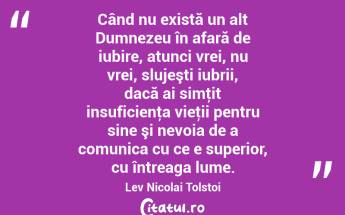 Când nu există un alt Dumnezeu în afară de iubire, atunci vrei, nu vrei, slujeşti iubrii, dacă ai simţit insuficienţa vieţii pentru sine şi nevoia de a comunica cu ce e superior, cu întreaga lume. Lev Nicolai Tolstoi...
