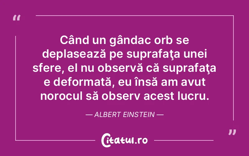 Când un gândac orb se deplasează pe suprafaţa unei sfere, el nu observă că suprafaţa e deformată, eu însă am avut norocul să observ acest lucru. Albert Einstein
