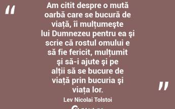 Am citit despre o mută oarbă care se bucură de viaţă, îi mulţumeşte lui Dumnezeu pentru ea şi scrie că rostul omului e să fie fericit, mulţumit şi să-i ajute şi pe alţii să se bucure de viaţă prin bucuria şi viaţa lor. Lev Nicolai Tolstoi...