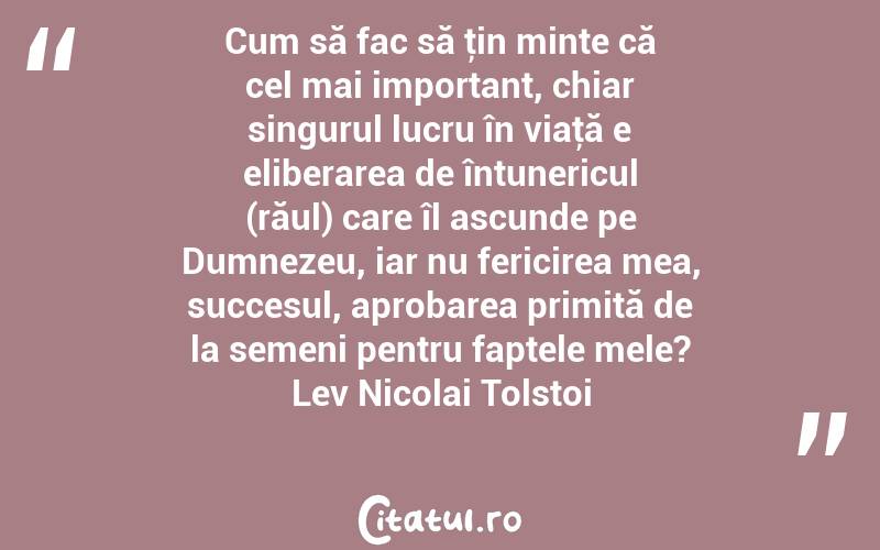 Cum să fac să ţin minte că cel mai important, chiar singurul lucru în viaţă e eliberarea de întunericul (răul) care îl ascunde pe Dumnezeu, iar nu fericirea mea, succesul, aprobarea primită de la semeni pentru faptele mele? Lev Nicolai Tolstoi