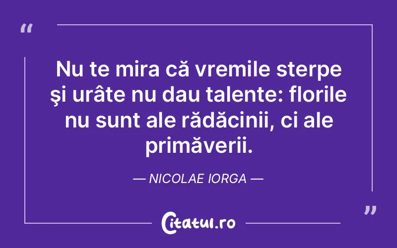 Nu te mira că vremile sterpe şi urâte nu dau talente: florile nu sunt ale rădăcinii, ci ale primăverii. Nicolae Iorga