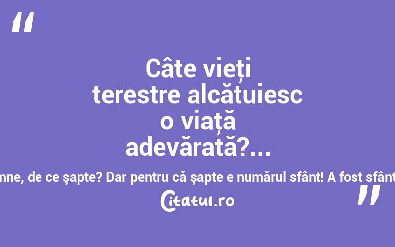 Câte vieţi terestre alcătuiesc o viaţă adevărată?... Şapte! De ce tocmai şapte? O, Doamne, Doamne, de ce şapte? Dar pentru că şapte e numărul sfânt! A fost sfânt totdeauna, în toate sufletele! Liviu Rebreanu
