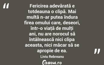 Fericirea adevărată e totdeauna o clipă. Mai multă n-ar putea îndura firea omului care, deseori, într-o viaţă de mulţi ani, nu are norocul să întâlnească nici clipa aceasta, nici măcar să se apropie de ea. Liviu Rebreanu...