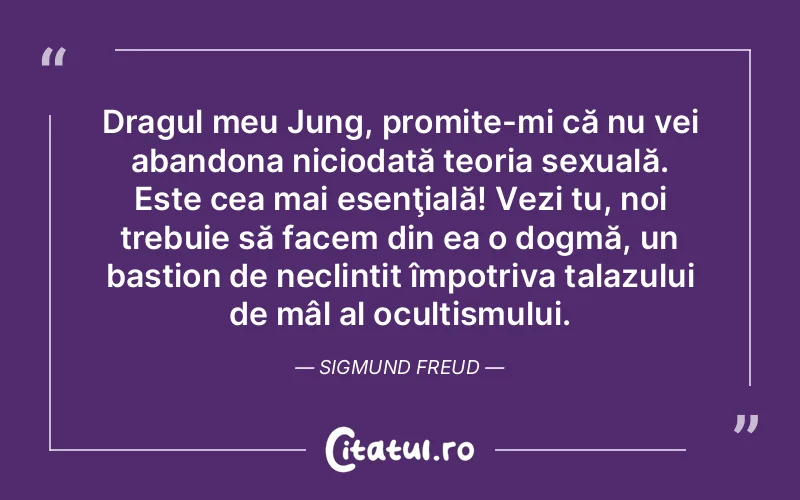 Dragul meu Jung, promite-mi că nu vei abandona niciodată teoria sexuală. Este cea mai esenţială! Vezi tu, noi trebuie să facem din ea o dogmă, un bastion de neclintit împotriva talazului de mâl al ocultismului. Sigmund Freud