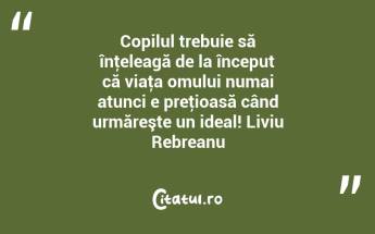 Copilul trebuie să înţeleagă de la început că viaţa omului numai atunci e preţioasă când urmăreşte un ideal! Liviu Rebreanu...