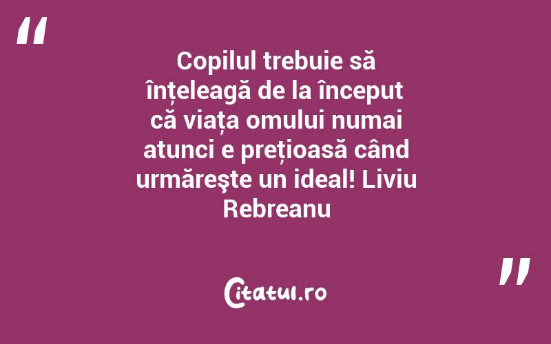 Copilul trebuie să înţeleagă de la început că viaţa omului numai atunci e preţioasă când urmăreşte un ideal! Liviu Rebreanu
