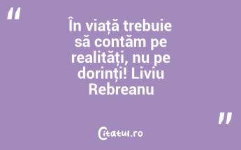 În viaţă trebuie să contăm pe realităţi, nu pe dorinţi! Liviu Rebreanu...