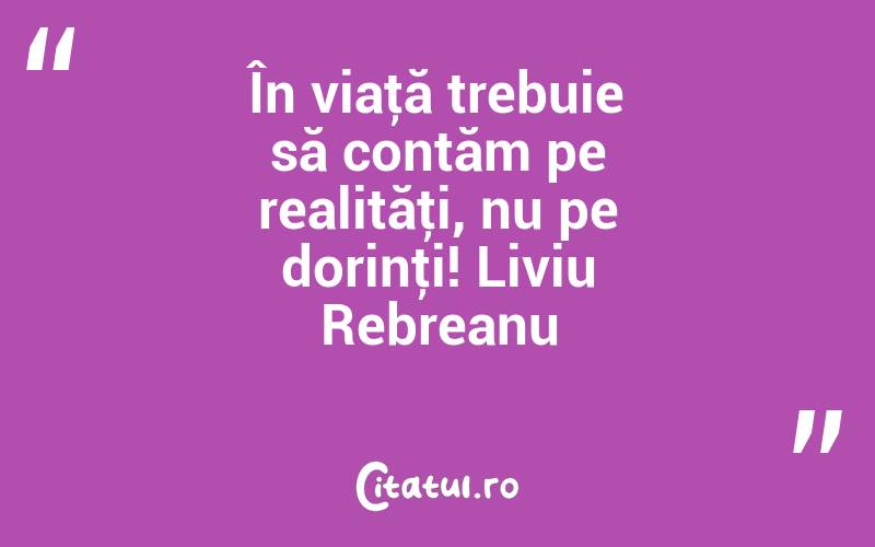 În viaţă trebuie să contăm pe realităţi, nu pe dorinţi! Liviu Rebreanu
