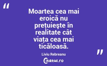 Moartea cea mai eroică nu preţuieşte în realitate cât viaţa cea mai ticăloasă. Liviu Rebreanu...