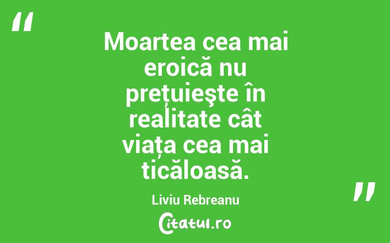 Moartea cea mai eroică nu preţuieşte în realitate cât viaţa cea mai ticăloasă. Liviu Rebreanu
