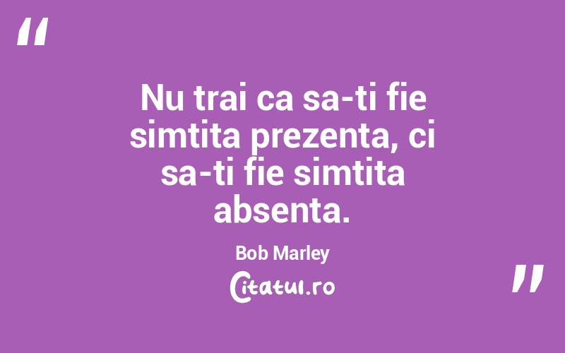 Nu trai ca sa-ti fie simtita prezenta, ci sa-ti fie simtita absenta. Bob Marley
