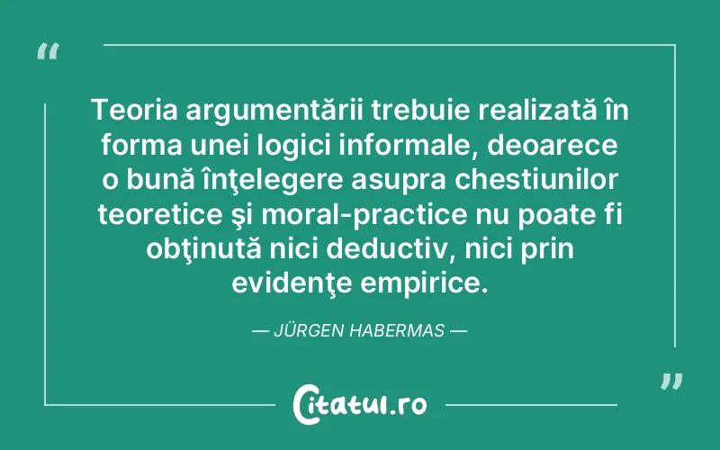 Teoria argumentării trebuie realizată în forma unei logici informale, deoarece o bună înţelegere asupra chestiunilor teoretice şi moral-practice nu poate fi obţinută nici deductiv, nici prin evidenţe empirice. Jürgen Habermas