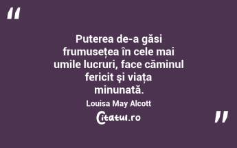 Puterea de-a găsi frumuseţea în cele mai umile lucruri, face căminul fericit şi viaţa minunată. Louisa May Alcott...