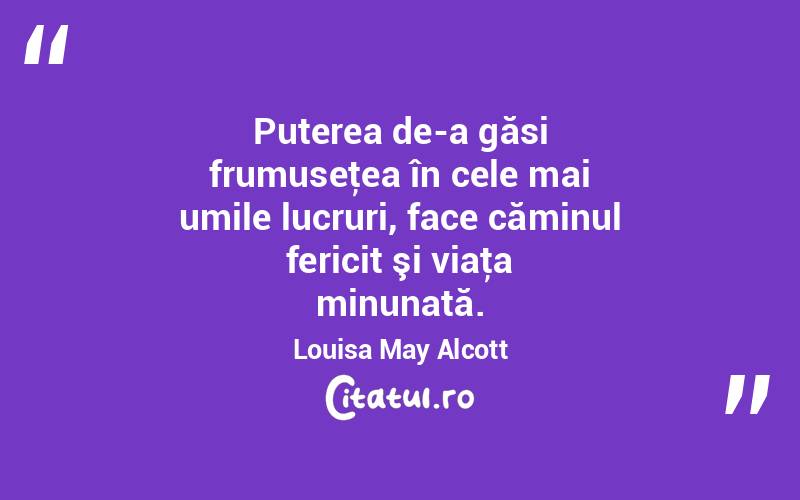 Puterea de-a găsi frumuseţea în cele mai umile lucruri, face căminul fericit şi viaţa minunată. Louisa May Alcott