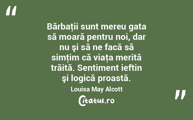 Bărbaţii sunt mereu gata să moară pentru noi, dar nu şi să ne facă să simţim că viaţa merită trăită. Sentiment ieftin şi logică proastă. Louisa May Alcott