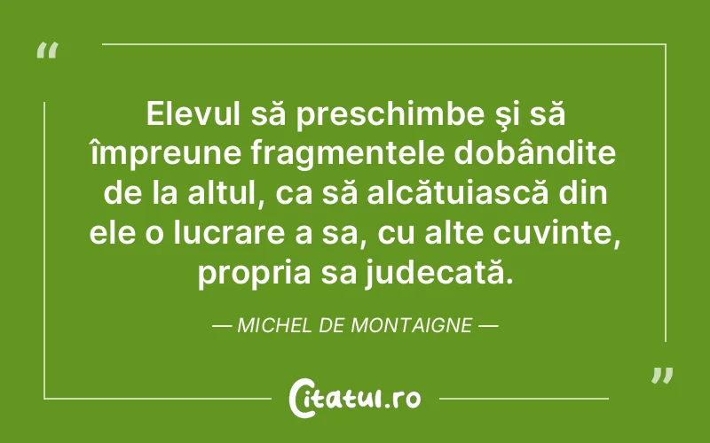 Elevul să preschimbe şi să împreune fragmentele dobândite de la altul, ca să alcătuiască din ele o lucrare a sa, cu alte cuvinte, propria sa judecată. Michel de Montaigne