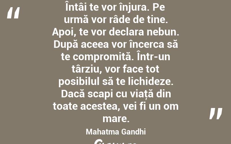 Întâi te vor înjura. Pe urmă vor râde de tine. Apoi, te vor declara nebun. După aceea vor încerca să te compromită. Într-un târziu, vor face tot posibilul să te lichideze. Dacă scapi cu viaţă din toate acestea, vei fi un om mare. Mahatma Gandhi
