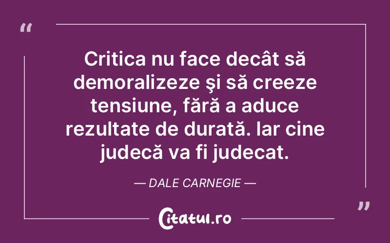 Critica nu face decât să demoralizeze şi să creeze tensiune, fără a aduce rezultate de durată. Iar cine judecă va fi judecat. Dale Carnegie