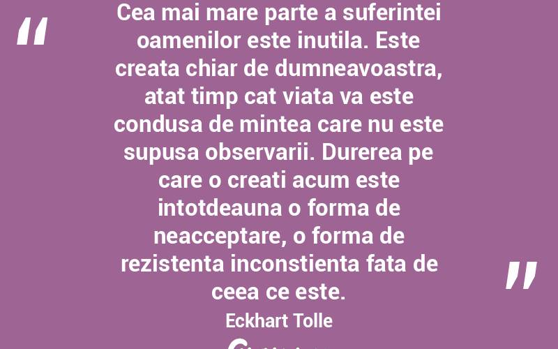 Cea mai mare parte a suferintei oamenilor este inutila. Este creata chiar de dumneavoastra, atat timp cat viata va este condusa de mintea care nu este supusa observarii. Durerea pe care o creati acum este intotdeauna o forma de neacceptare, o forma de rezistenta inconstienta fata de ceea ce este. Eckhart Tolle