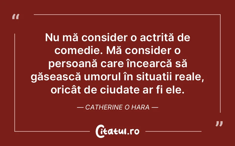 Nu mă consider o actriță de comedie. Mă consider o persoană care încearcă să găsească umorul în situații reale, oricât de ciudate ar fi ele. Catherine O Hara