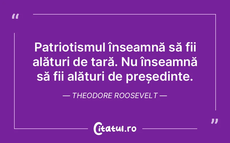Patriotismul înseamnă să fii alături de țară. Nu înseamnă să fii alături de președinte. Theodore Roosevelt