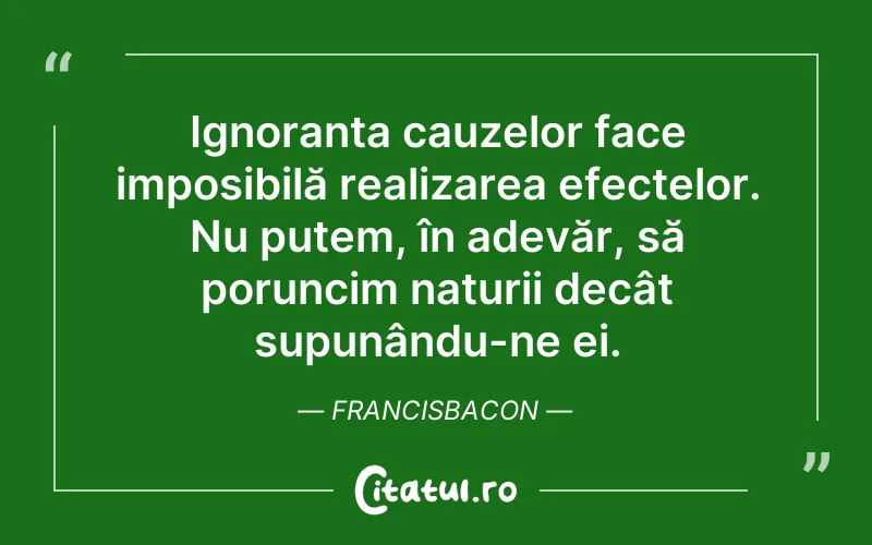 Ignoranța cauzelor face imposibilă realizarea efectelor. Nu putem, în adevăr, să poruncim naturii decât supunându-ne ei. FrancisBacon