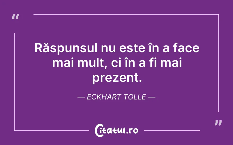 Răspunsul nu este în a face mai mult, ci în a fi mai prezent. Eckhart Tolle
