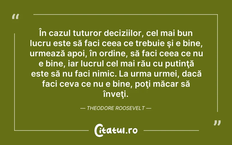 În cazul tuturor deciziilor, cel mai bun lucru este să faci ceea ce trebuie şi e bine, urmează apoi, în ordine, să faci ceea ce nu e bine, iar lucrul cel mai rău cu putinţă este să nu faci nimic. La urma urmei, dacă faci ceva ce nu e bine, poţi măcar să înveţi. Theodore Roosevelt