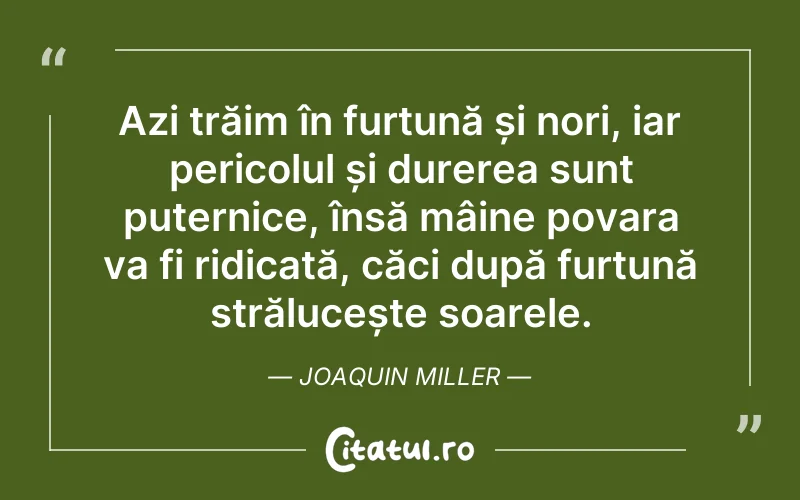 Azi trăim în furtună și nori, iar pericolul și durerea sunt puternice, însă mâine povara va fi ridicată, căci după furtună strălucește soarele. Joaquin Miller