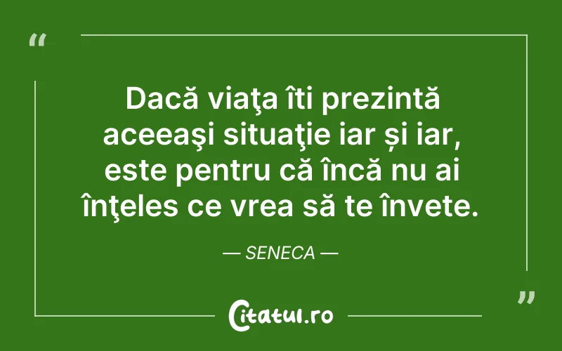 Dacă viaţa îți prezintă aceeaşi situaţie iar și iar, este pentru că încă nu ai înţeles ce vrea să te învete. Seneca