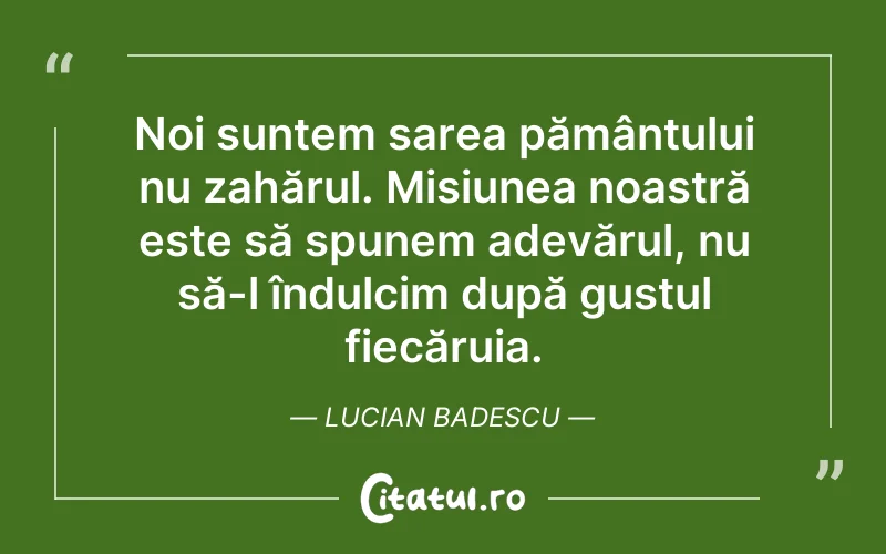 Noi suntem sarea pământului nu zahărul. Misiunea noastră este să spunem adevărul, nu să-l îndulcim după gustul fiecăruia. Lucian Badescu