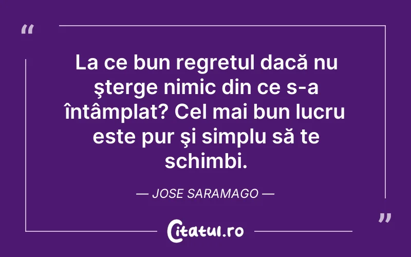 La ce bun regretul dacă nu şterge nimic din ce s-a întâmplat? Cel mai bun lucru este pur şi simplu să te schimbi. Jose Saramago