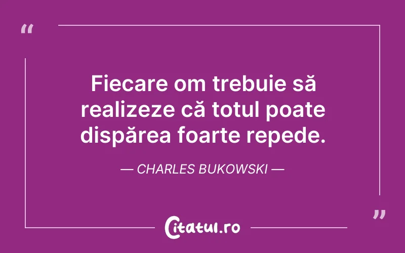 Fiecare om trebuie să realizeze că totul poate dispărea foarte repede. Charles Bukowski