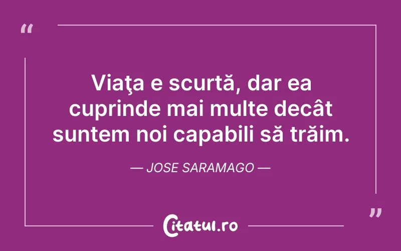 Viaţa e scurtă, dar ea cuprinde mai multe decât suntem noi capabili să trăim. Jose Saramago