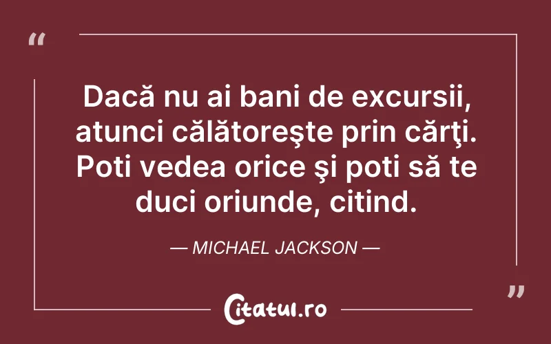 Dacă nu ai bani de excursii, atunci călătoreşte prin cărţi. Poți vedea orice şi poți să te duci oriunde, citind. Michael Jackson
