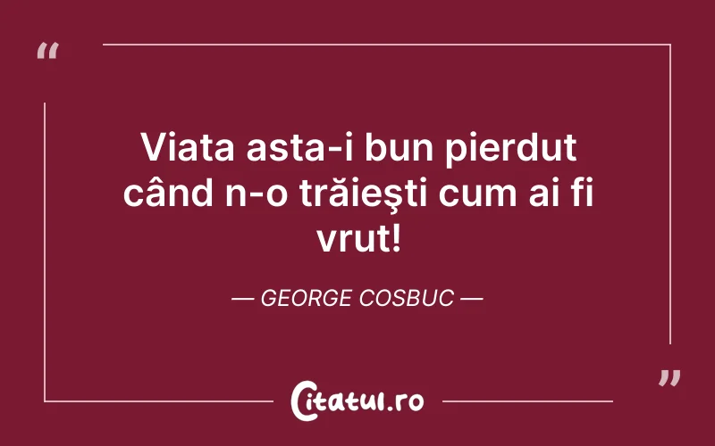 Viața asta-i bun pierdut când n-o trăieşti cum ai fi vrut! George Cosbuc