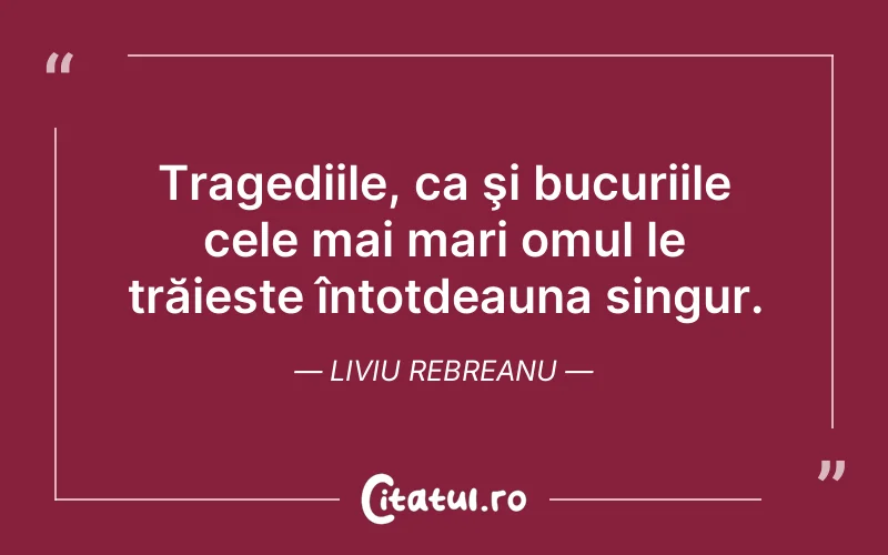 Tragediile, ca şi bucuriile cele mai mari omul le trăieste întotdeauna singur. Liviu Rebreanu