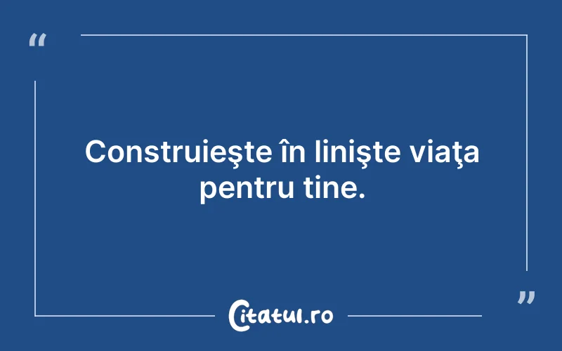 Construieşte în linişte viaţa pentru tine.