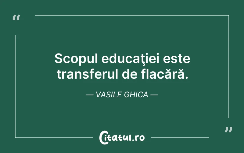 Scopul educaţiei este transferul de flacără. Vasile Ghica