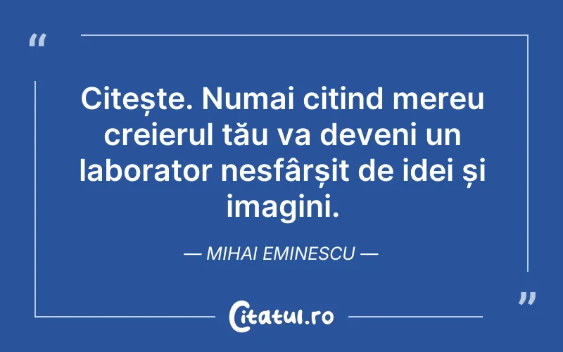 Citește. Numai citind mereu creierul tău va deveni un laborator nesfârșit de idei și imagini. Mihai Eminescu