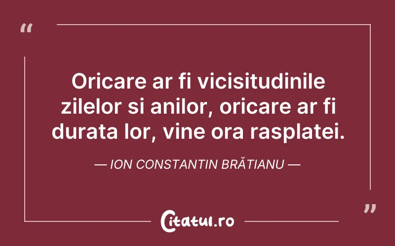Oricare ar fi vicisitudinile zilelor si anilor, oricare ar fi durata lor, vine ora rasplatei. Ion Constantin Brătianu