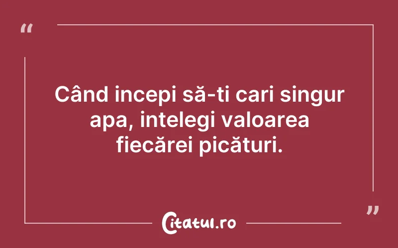 Când incepi să-ți cari singur apa, ințelegi valoarea fiecărei picături.