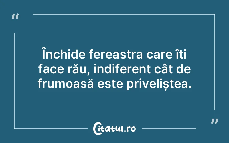 Închide fereastra care îți face rău, indiferent cât de frumoasă este priveliștea.