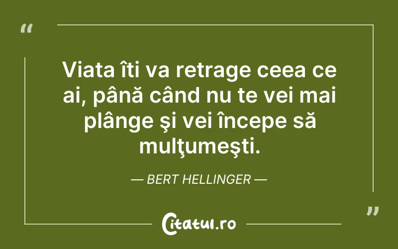 Viața îți va retrage ceea ce ai, până când nu te vei mai plânge şi vei începe să mulţumeşti. Bert Hellinger