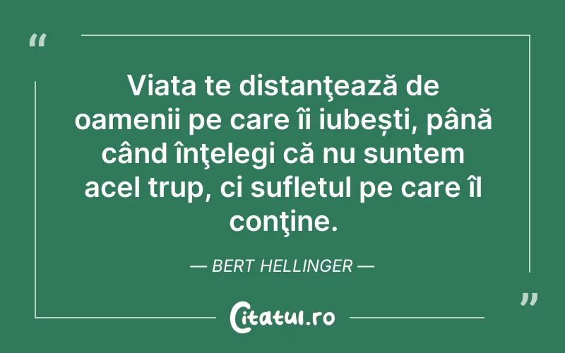 Viața te distanţează de oamenii pe care îi iubești, până când înţelegi că nu suntem acel trup, ci sufletul pe care îl conţine. Bert Hellinger