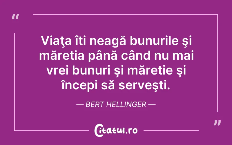 Viaţa îți neagă bunurile şi măreția până când nu mai vrei bunuri şi măreție şi începi să serveşti. Bert Hellinger