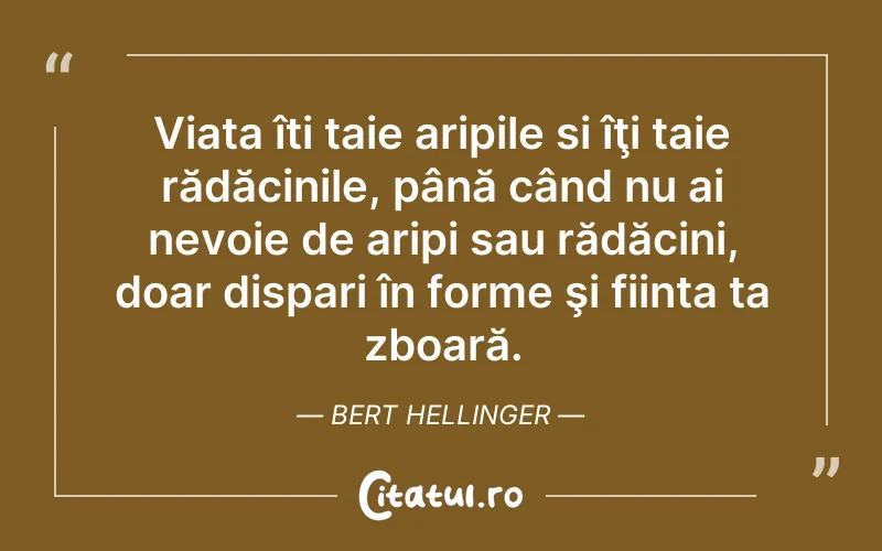 Viata îti taie aripile si îţi taie rădăcinile, până când nu ai nevoie de aripi sau rădăcini, doar dispari în forme şi fiinta ta zboară. Bert Hellinger