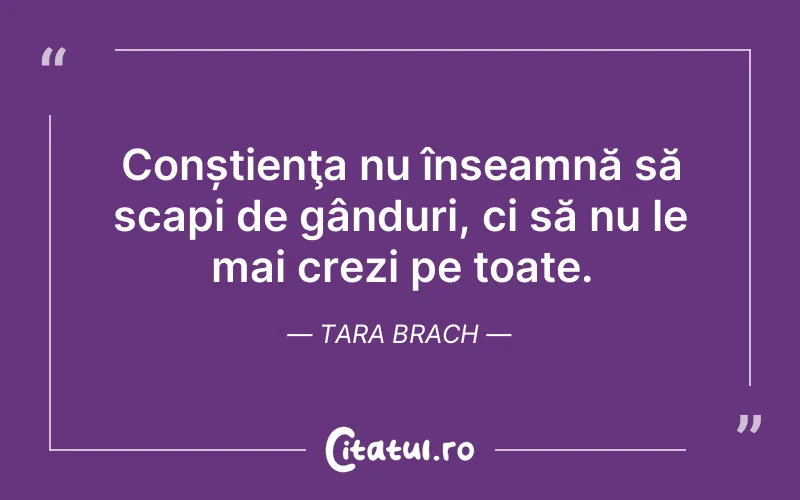Conștienţa nu înseamnă să scapi de gânduri, ci să nu le mai crezi pe toate. Tara Brach