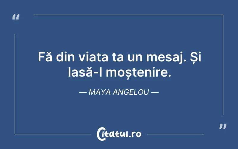 Fă din viața ta un mesaj. Și lasă-l moștenire. Maya Angelou